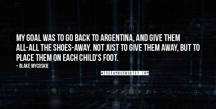 Blake Mycoskie Quotes: My goal was to go back to Argentina, and give them all-all the shoes-away. Not just to give them away, but to place them on each child's foot.