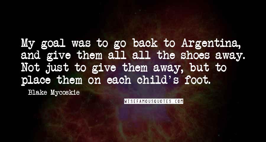 Blake Mycoskie Quotes: My goal was to go back to Argentina, and give them all-all the shoes-away. Not just to give them away, but to place them on each child's foot.