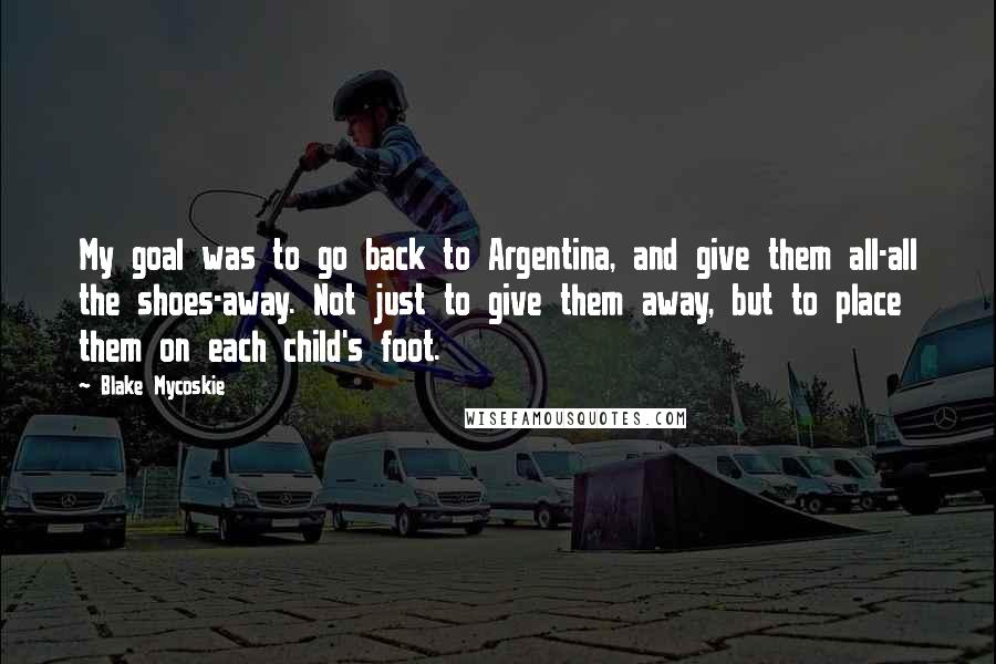 Blake Mycoskie Quotes: My goal was to go back to Argentina, and give them all-all the shoes-away. Not just to give them away, but to place them on each child's foot.