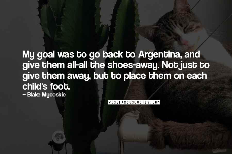 Blake Mycoskie Quotes: My goal was to go back to Argentina, and give them all-all the shoes-away. Not just to give them away, but to place them on each child's foot.
