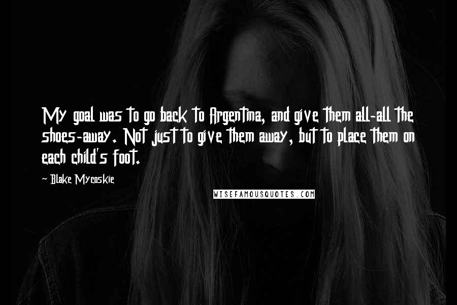 Blake Mycoskie Quotes: My goal was to go back to Argentina, and give them all-all the shoes-away. Not just to give them away, but to place them on each child's foot.