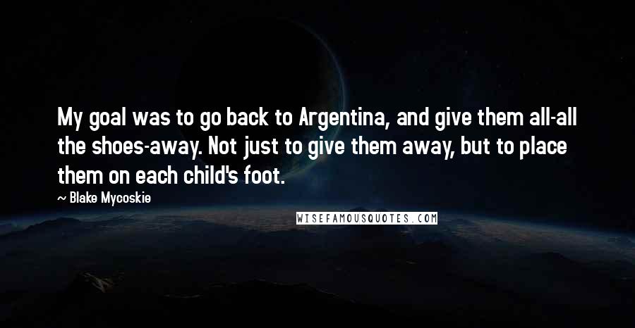 Blake Mycoskie Quotes: My goal was to go back to Argentina, and give them all-all the shoes-away. Not just to give them away, but to place them on each child's foot.