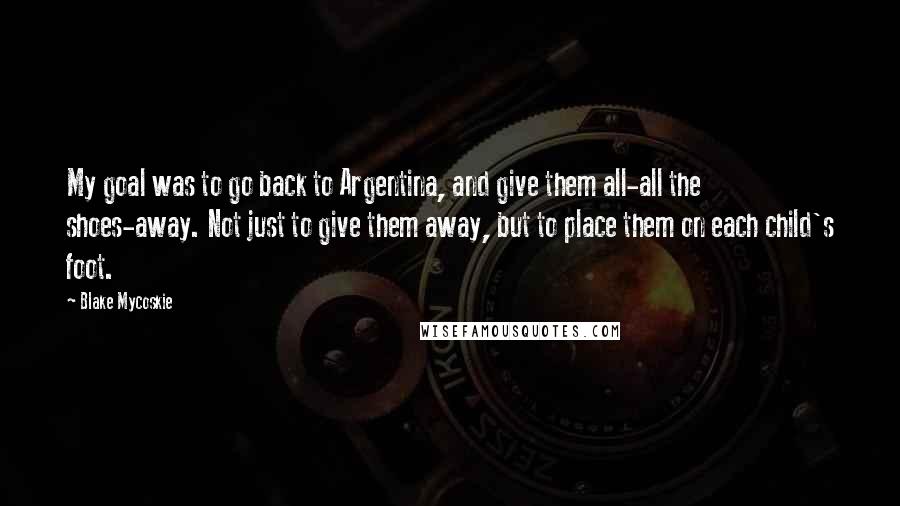 Blake Mycoskie Quotes: My goal was to go back to Argentina, and give them all-all the shoes-away. Not just to give them away, but to place them on each child's foot.