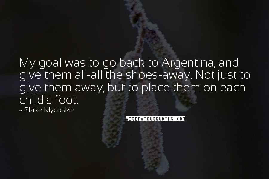 Blake Mycoskie Quotes: My goal was to go back to Argentina, and give them all-all the shoes-away. Not just to give them away, but to place them on each child's foot.