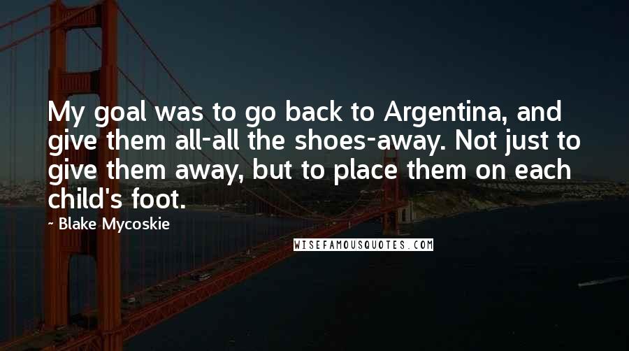 Blake Mycoskie Quotes: My goal was to go back to Argentina, and give them all-all the shoes-away. Not just to give them away, but to place them on each child's foot.