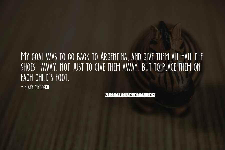 Blake Mycoskie Quotes: My goal was to go back to Argentina, and give them all-all the shoes-away. Not just to give them away, but to place them on each child's foot.