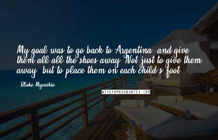 Blake Mycoskie Quotes: My goal was to go back to Argentina, and give them all-all the shoes-away. Not just to give them away, but to place them on each child's foot.