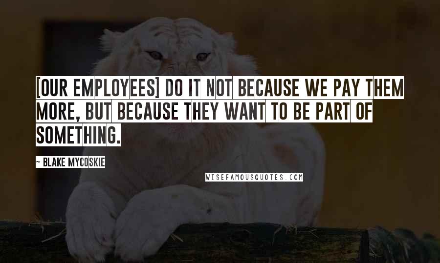 Blake Mycoskie Quotes: [Our employees] do it not because we pay them more, but because they want to be part of something.