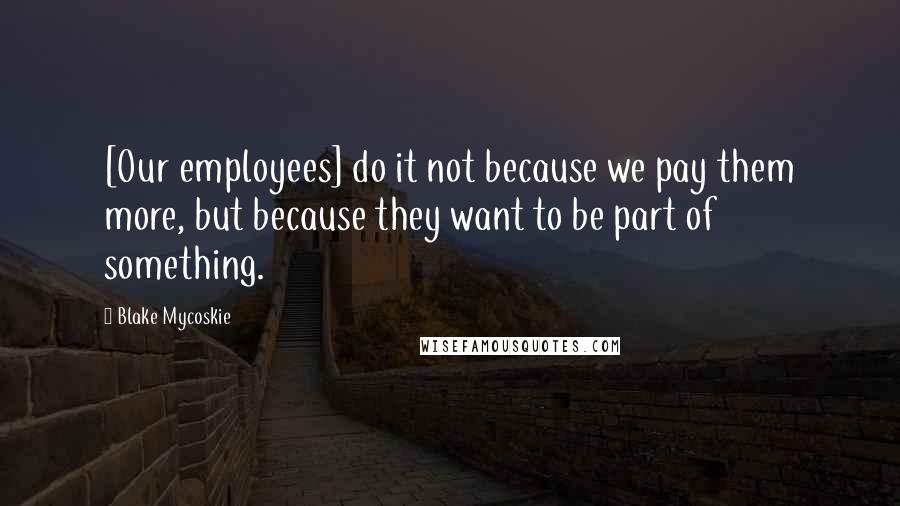 Blake Mycoskie Quotes: [Our employees] do it not because we pay them more, but because they want to be part of something.