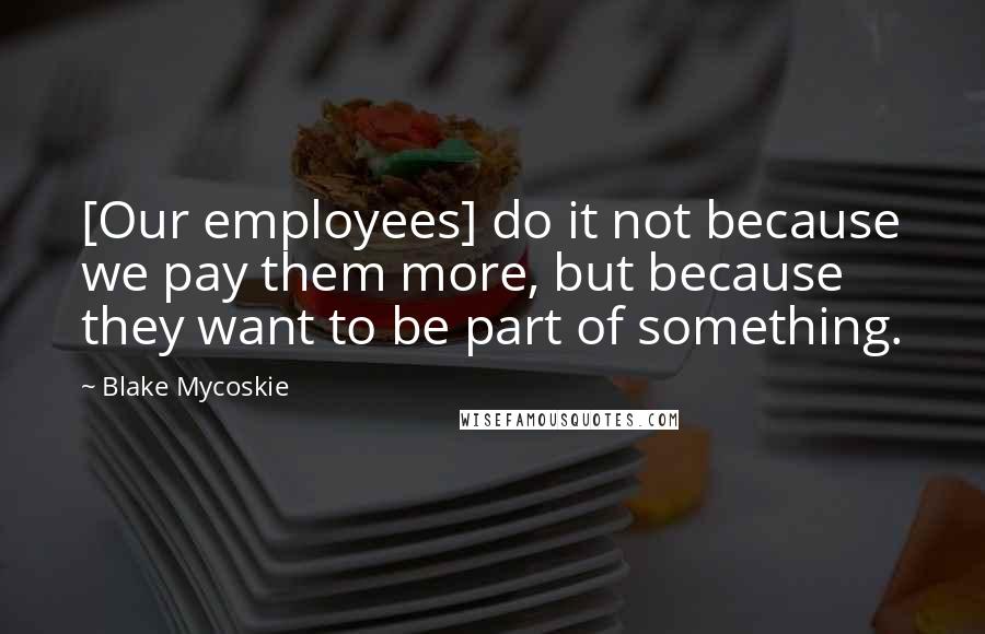 Blake Mycoskie Quotes: [Our employees] do it not because we pay them more, but because they want to be part of something.