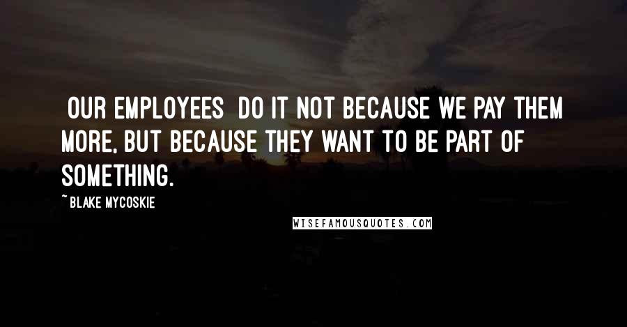 Blake Mycoskie Quotes: [Our employees] do it not because we pay them more, but because they want to be part of something.