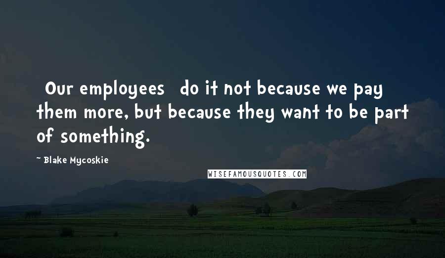 Blake Mycoskie Quotes: [Our employees] do it not because we pay them more, but because they want to be part of something.