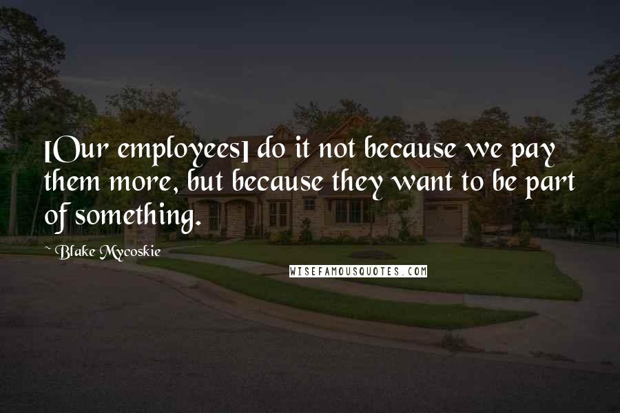 Blake Mycoskie Quotes: [Our employees] do it not because we pay them more, but because they want to be part of something.