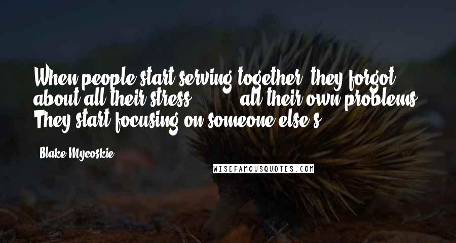 Blake Mycoskie Quotes: When people start serving together, they forgot about all their stress, [ ... ] all their own problems. They start focusing on someone else's.