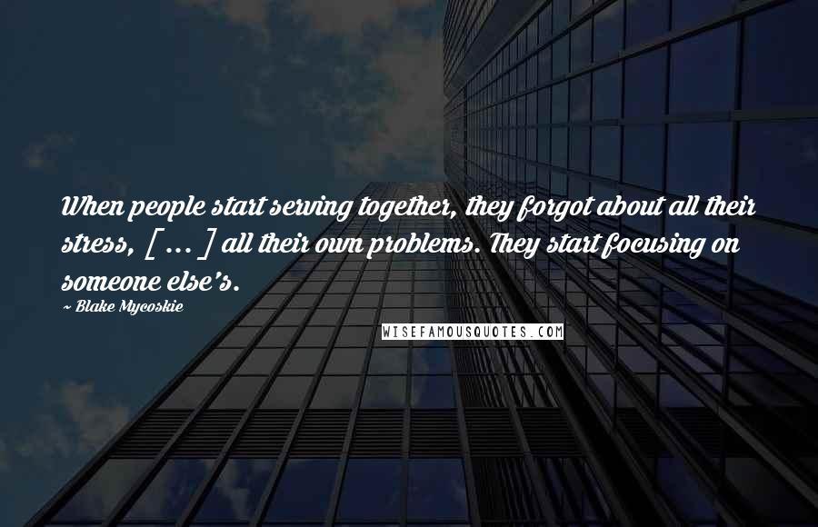 Blake Mycoskie Quotes: When people start serving together, they forgot about all their stress, [ ... ] all their own problems. They start focusing on someone else's.