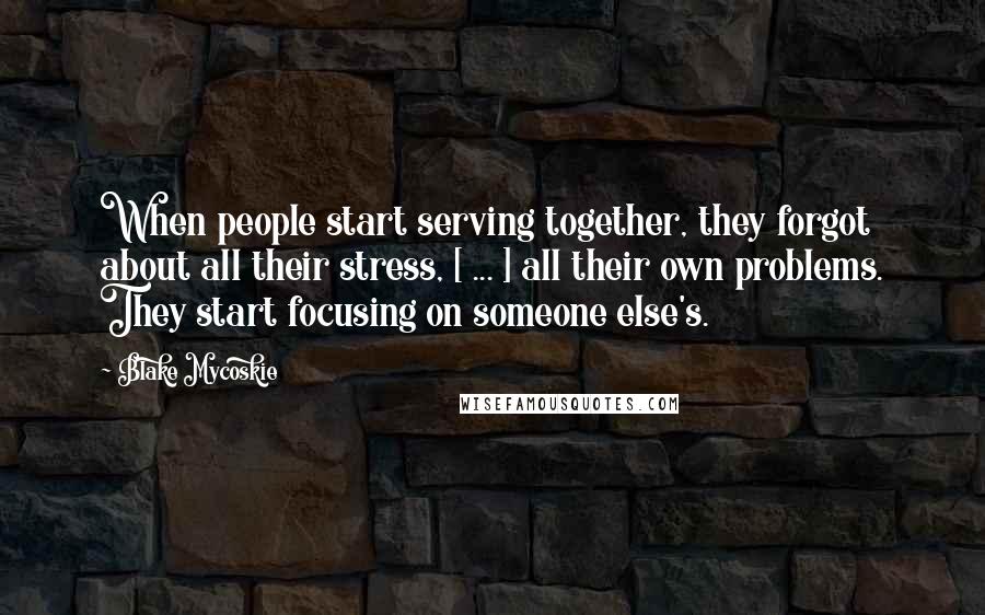 Blake Mycoskie Quotes: When people start serving together, they forgot about all their stress, [ ... ] all their own problems. They start focusing on someone else's.