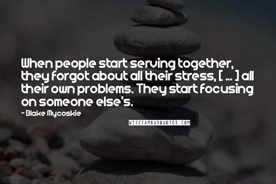 Blake Mycoskie Quotes: When people start serving together, they forgot about all their stress, [ ... ] all their own problems. They start focusing on someone else's.