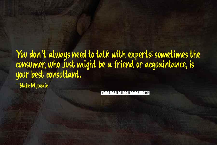 Blake Mycoskie Quotes: You don't always need to talk with experts; sometimes the consumer, who just might be a friend or acquaintance, is your best consultant.