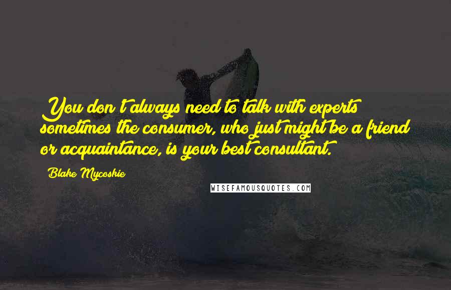 Blake Mycoskie Quotes: You don't always need to talk with experts; sometimes the consumer, who just might be a friend or acquaintance, is your best consultant.