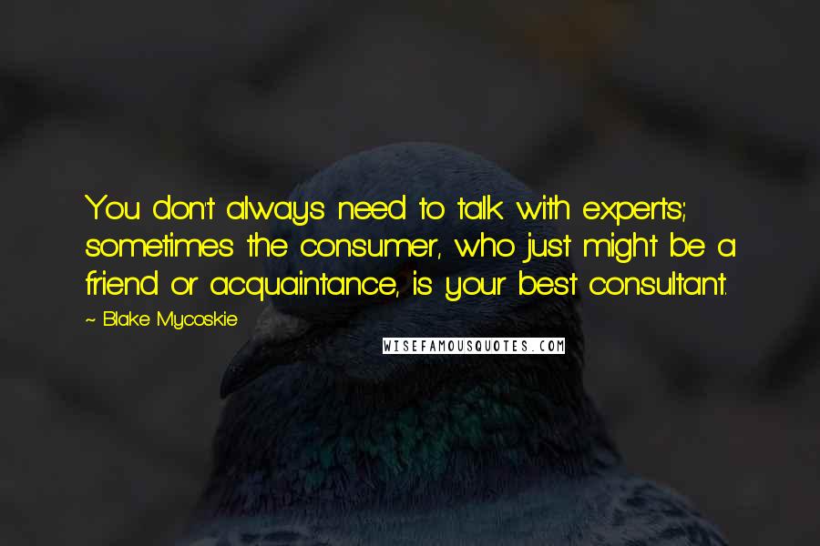 Blake Mycoskie Quotes: You don't always need to talk with experts; sometimes the consumer, who just might be a friend or acquaintance, is your best consultant.