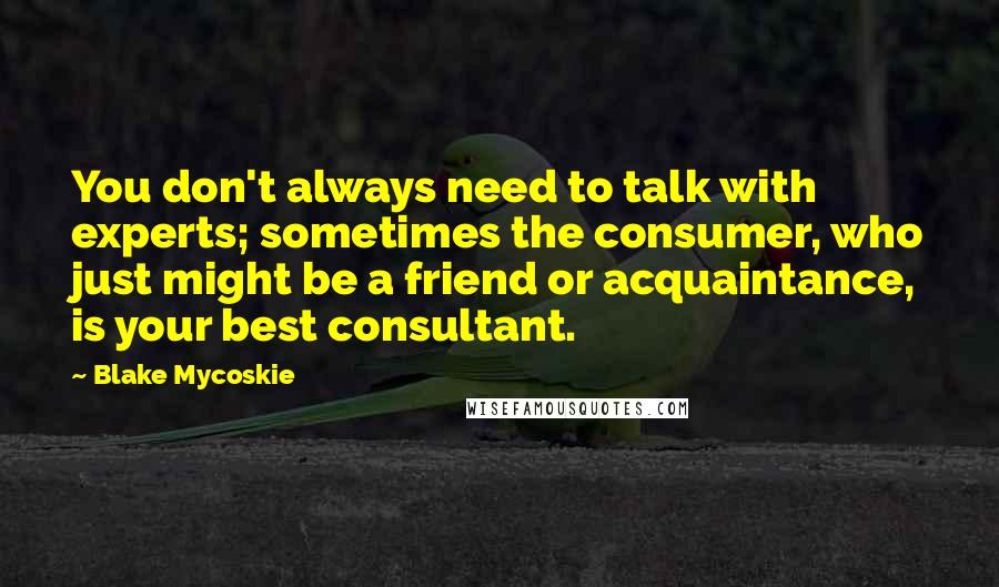 Blake Mycoskie Quotes: You don't always need to talk with experts; sometimes the consumer, who just might be a friend or acquaintance, is your best consultant.