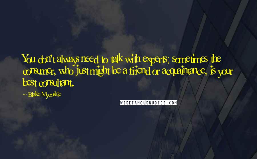 Blake Mycoskie Quotes: You don't always need to talk with experts; sometimes the consumer, who just might be a friend or acquaintance, is your best consultant.