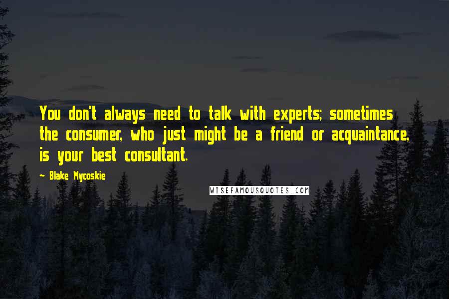 Blake Mycoskie Quotes: You don't always need to talk with experts; sometimes the consumer, who just might be a friend or acquaintance, is your best consultant.