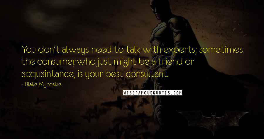 Blake Mycoskie Quotes: You don't always need to talk with experts; sometimes the consumer, who just might be a friend or acquaintance, is your best consultant.