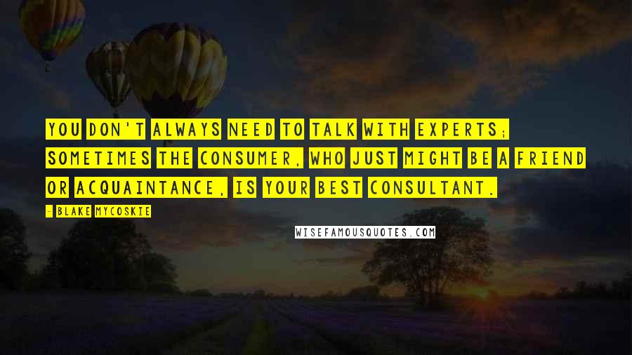 Blake Mycoskie Quotes: You don't always need to talk with experts; sometimes the consumer, who just might be a friend or acquaintance, is your best consultant.