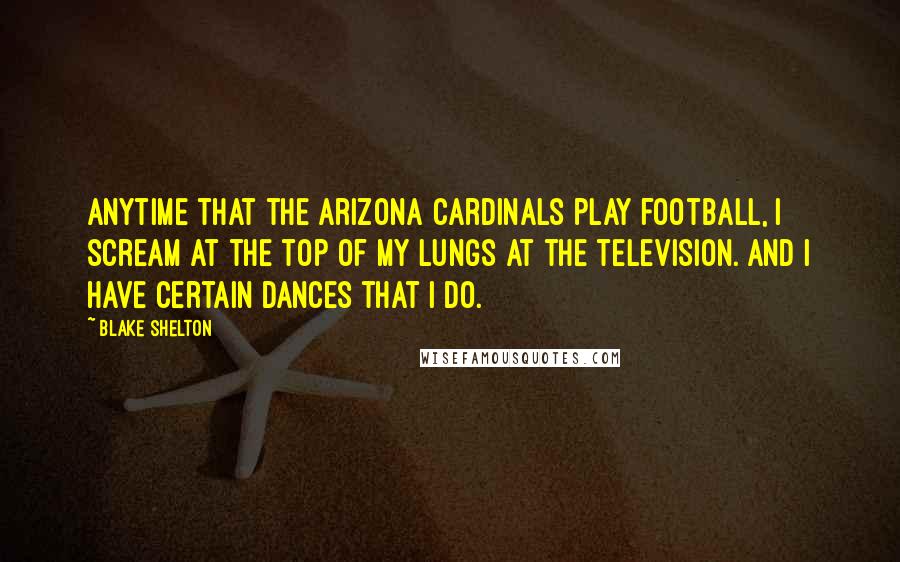 Blake Shelton Quotes: Anytime that the Arizona Cardinals play football, I scream at the top of my lungs at the television. And I have certain dances that I do.