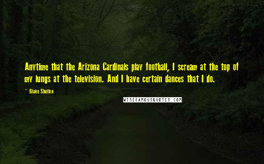 Blake Shelton Quotes: Anytime that the Arizona Cardinals play football, I scream at the top of my lungs at the television. And I have certain dances that I do.