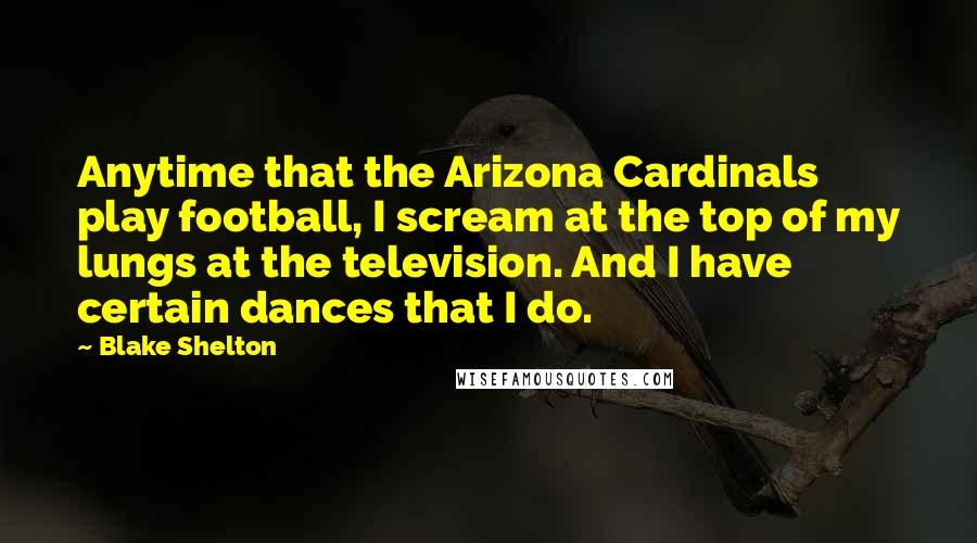 Blake Shelton Quotes: Anytime that the Arizona Cardinals play football, I scream at the top of my lungs at the television. And I have certain dances that I do.