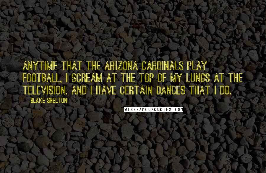 Blake Shelton Quotes: Anytime that the Arizona Cardinals play football, I scream at the top of my lungs at the television. And I have certain dances that I do.