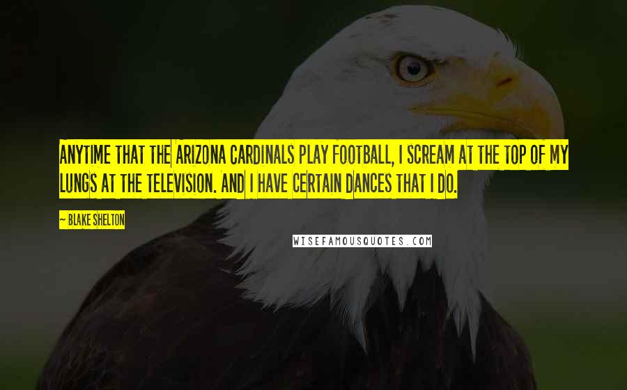 Blake Shelton Quotes: Anytime that the Arizona Cardinals play football, I scream at the top of my lungs at the television. And I have certain dances that I do.