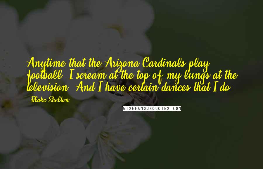 Blake Shelton Quotes: Anytime that the Arizona Cardinals play football, I scream at the top of my lungs at the television. And I have certain dances that I do.
