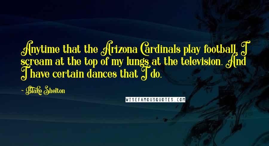 Blake Shelton Quotes: Anytime that the Arizona Cardinals play football, I scream at the top of my lungs at the television. And I have certain dances that I do.