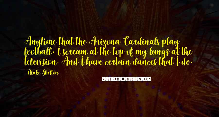 Blake Shelton Quotes: Anytime that the Arizona Cardinals play football, I scream at the top of my lungs at the television. And I have certain dances that I do.