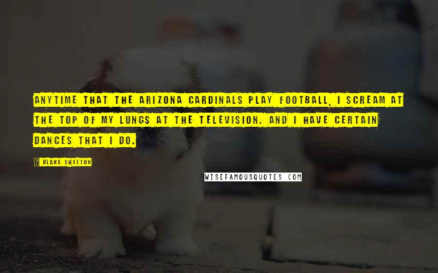 Blake Shelton Quotes: Anytime that the Arizona Cardinals play football, I scream at the top of my lungs at the television. And I have certain dances that I do.