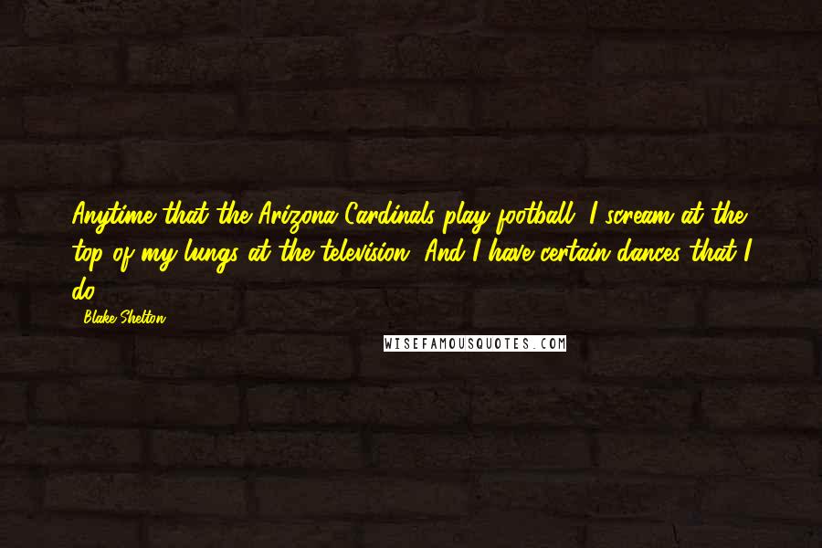 Blake Shelton Quotes: Anytime that the Arizona Cardinals play football, I scream at the top of my lungs at the television. And I have certain dances that I do.