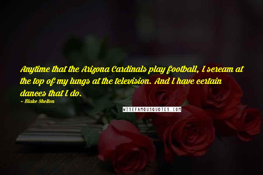 Blake Shelton Quotes: Anytime that the Arizona Cardinals play football, I scream at the top of my lungs at the television. And I have certain dances that I do.