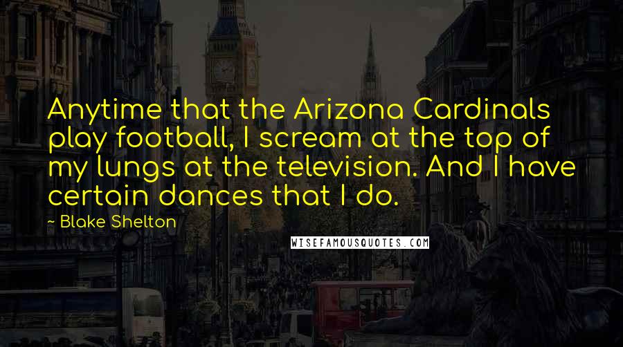Blake Shelton Quotes: Anytime that the Arizona Cardinals play football, I scream at the top of my lungs at the television. And I have certain dances that I do.