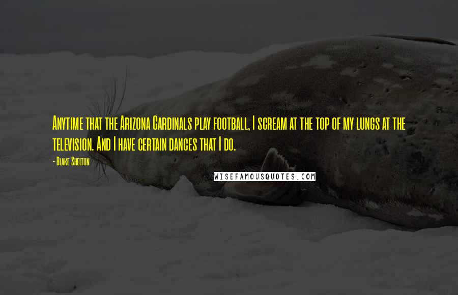 Blake Shelton Quotes: Anytime that the Arizona Cardinals play football, I scream at the top of my lungs at the television. And I have certain dances that I do.