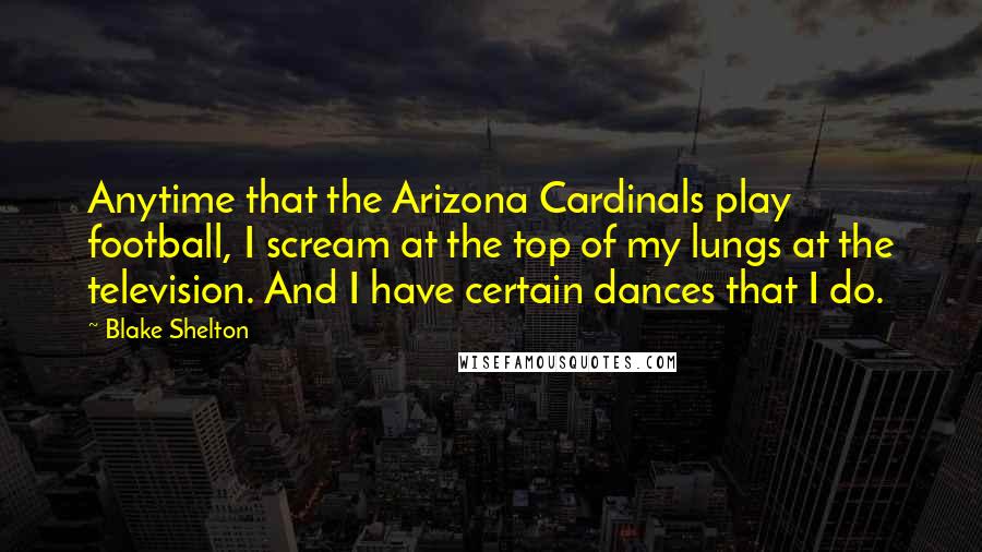 Blake Shelton Quotes: Anytime that the Arizona Cardinals play football, I scream at the top of my lungs at the television. And I have certain dances that I do.