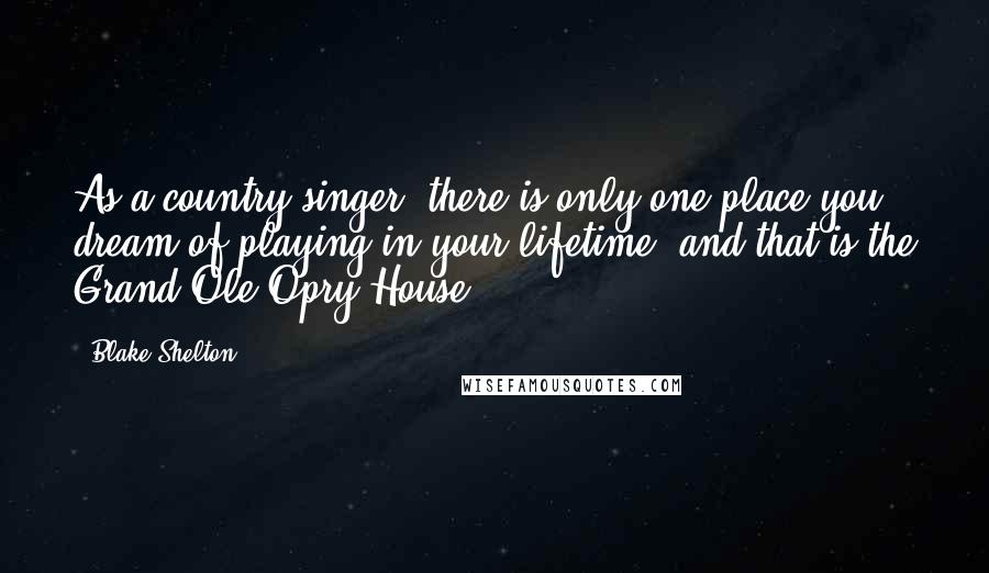 Blake Shelton Quotes: As a country singer, there is only one place you dream of playing in your lifetime, and that is the Grand Ole Opry House.