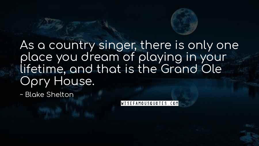 Blake Shelton Quotes: As a country singer, there is only one place you dream of playing in your lifetime, and that is the Grand Ole Opry House.
