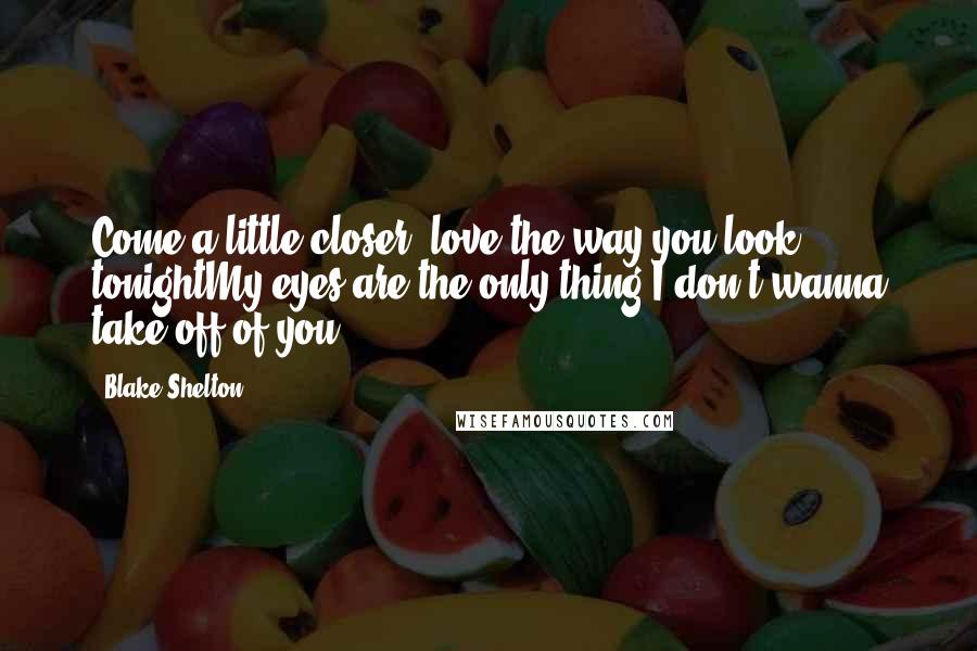 Blake Shelton Quotes: Come a little closer, love the way you look tonightMy eyes are the only thing I don't wanna take off of you