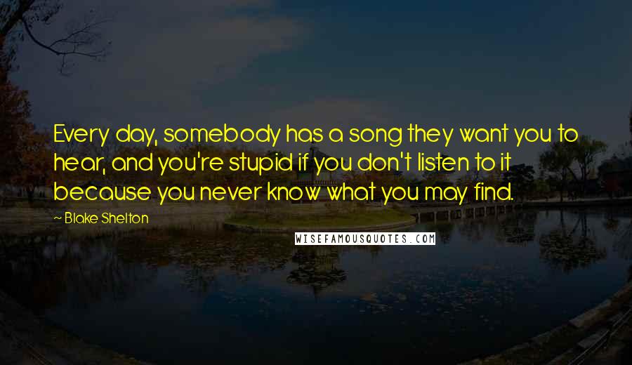 Blake Shelton Quotes: Every day, somebody has a song they want you to hear, and you're stupid if you don't listen to it because you never know what you may find.