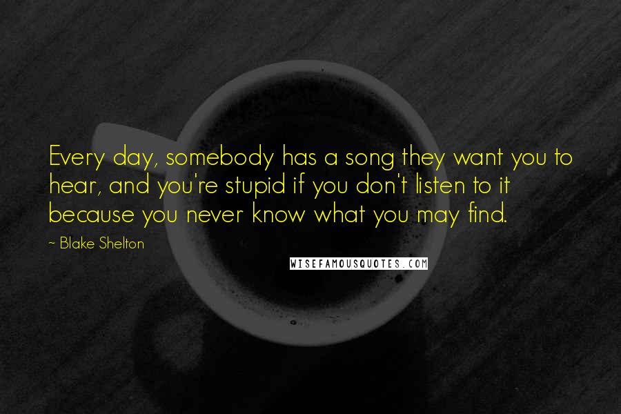 Blake Shelton Quotes: Every day, somebody has a song they want you to hear, and you're stupid if you don't listen to it because you never know what you may find.