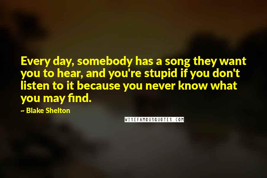 Blake Shelton Quotes: Every day, somebody has a song they want you to hear, and you're stupid if you don't listen to it because you never know what you may find.