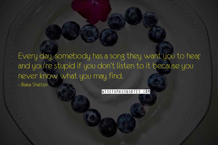 Blake Shelton Quotes: Every day, somebody has a song they want you to hear, and you're stupid if you don't listen to it because you never know what you may find.